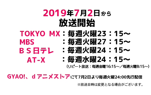 2019年7月2日から放送中　TOKYO MX：毎週火曜23：15～　MBS ：毎週火曜27：15～　ＢＳ日テレ：毎週火曜24：15～　AT-X：毎週水曜24：15～